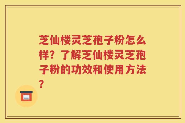 芝仙楼灵芝孢子粉怎么样？了解芝仙楼灵芝孢子粉的功效和使用方法？