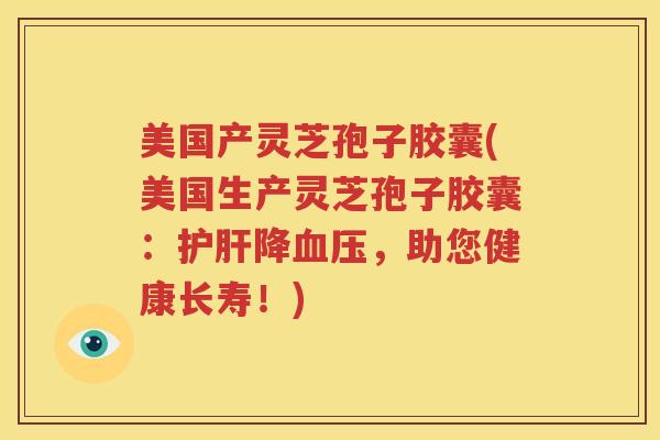 美国产灵芝孢子胶囊(美国生产灵芝孢子胶囊：护肝降血压，助您健康长寿！)