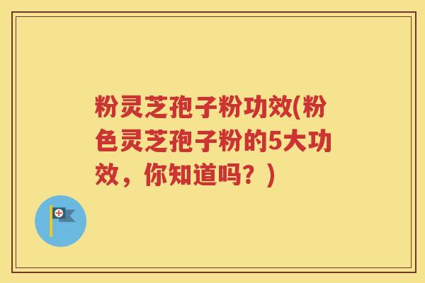 粉灵芝孢子粉功效(粉色灵芝孢子粉的5大功效，你知道吗？)