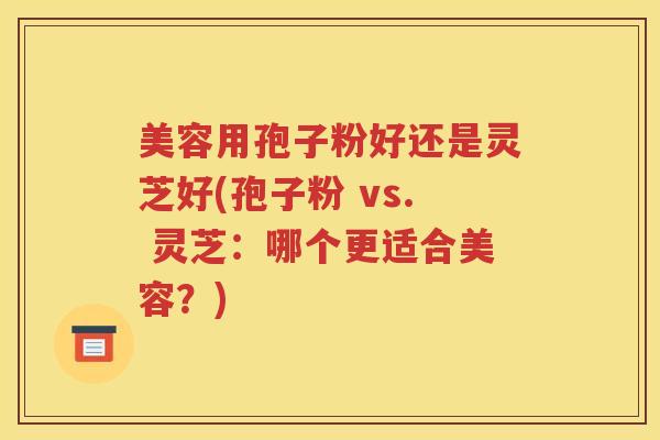 美容用孢子粉好还是灵芝好(孢子粉 vs. 灵芝：哪个更适合美容？)