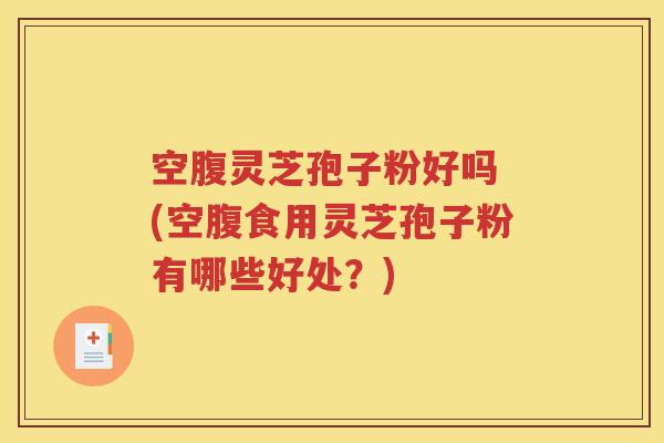 空腹灵芝孢子粉好吗 (空腹食用灵芝孢子粉有哪些好处？)