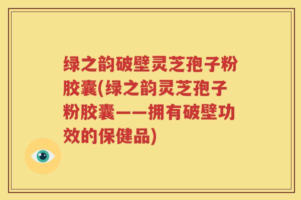 绿之韵破壁灵芝孢子粉胶囊(绿之韵灵芝孢子粉胶囊——拥有破壁功效的保健品)