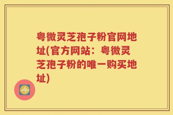 粤微灵芝孢子粉官网地址(官方网站：粤微灵芝孢子粉的唯一购买地址)