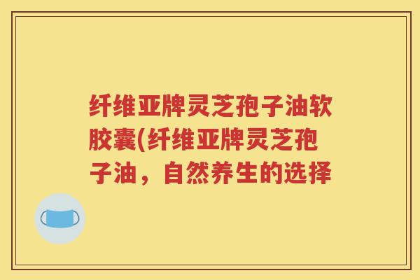 纤维亚牌灵芝孢子油软胶囊(纤维亚牌灵芝孢子油，自然养生的选择