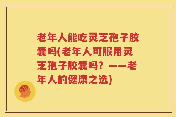 老年人能吃灵芝孢子胶囊吗(老年人可服用灵芝孢子胶囊吗？——老年人的健康之选)
