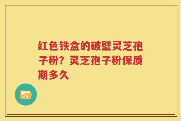 红色铁盒的破壁灵芝孢子粉？灵芝孢子粉保质期多久