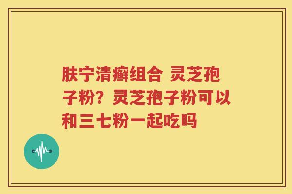 肤宁清癣组合 灵芝孢子粉？灵芝孢子粉可以和三七粉一起吃吗