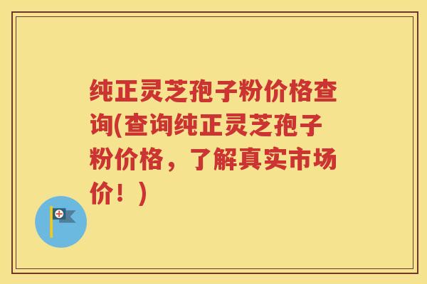纯正灵芝孢子粉价格查询(查询纯正灵芝孢子粉价格，了解真实市场价！)