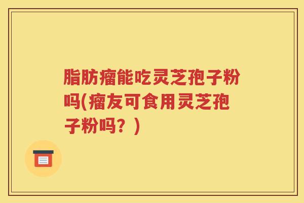 脂肪瘤能吃灵芝孢子粉吗(瘤友可食用灵芝孢子粉吗？)