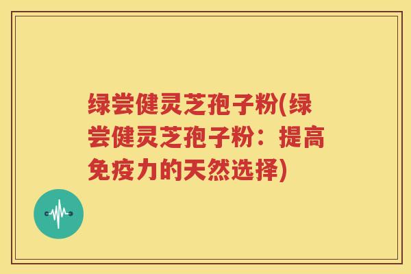 绿尝健灵芝孢子粉(绿尝健灵芝孢子粉：提高免疫力的天然选择)