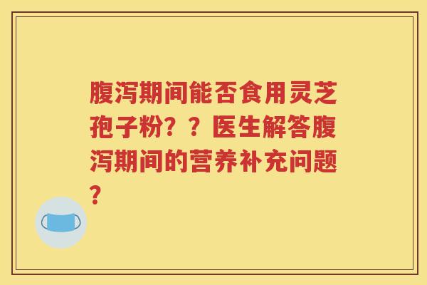 腹泻期间能否食用灵芝孢子粉？？医生解答腹泻期间的营养补充问题？