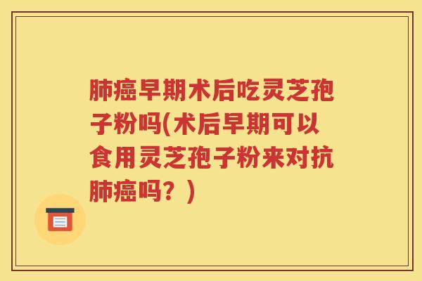 肺癌早期术后吃灵芝孢子粉吗(术后早期可以食用灵芝孢子粉来对抗肺癌吗？)