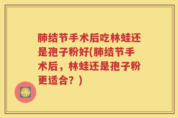肺结节手术后吃林蛙还是孢子粉好(肺结节手术后，林蛙还是孢子粉更适合？)