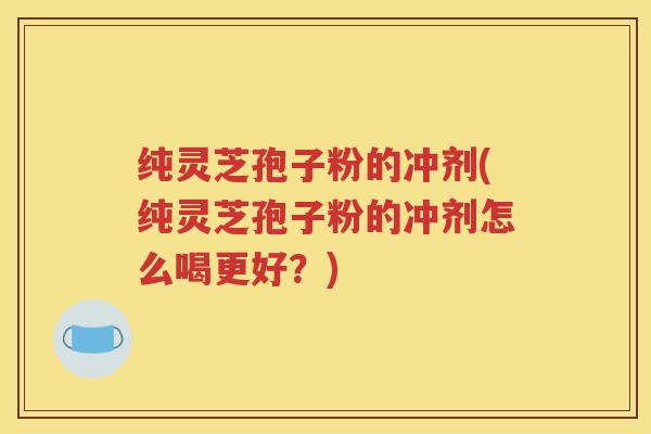 纯灵芝孢子粉的冲剂(纯灵芝孢子粉的冲剂怎么喝更好？)