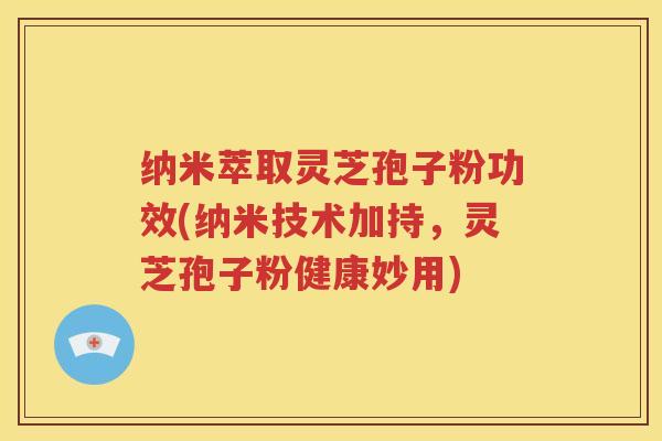 纳米萃取灵芝孢子粉功效(纳米技术加持，灵芝孢子粉健康妙用)