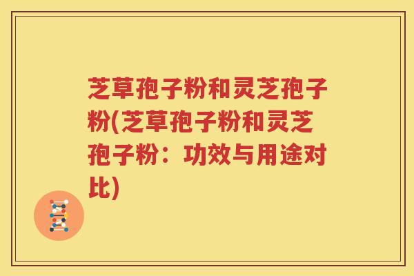 芝草孢子粉和灵芝孢子粉(芝草孢子粉和灵芝孢子粉：功效与用途对比)
