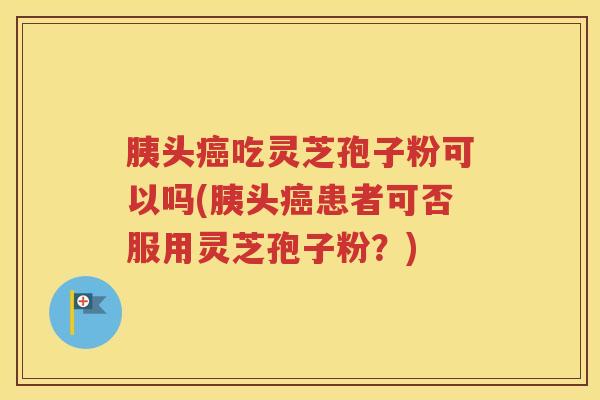 胰头癌吃灵芝孢子粉可以吗(胰头癌患者可否服用灵芝孢子粉？)