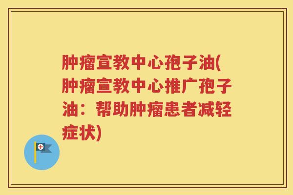 肿瘤宣教中心孢子油(肿瘤宣教中心推广孢子油：帮助肿瘤患者减轻症状)