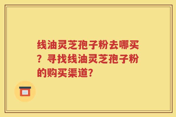 线油灵芝孢子粉去哪买？寻找线油灵芝孢子粉的购买渠道？