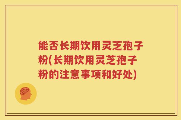 能否长期饮用灵芝孢子粉(长期饮用灵芝孢子粉的注意事项和好处)
