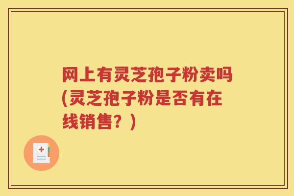 网上有灵芝孢子粉卖吗(灵芝孢子粉是否有在线销售？)