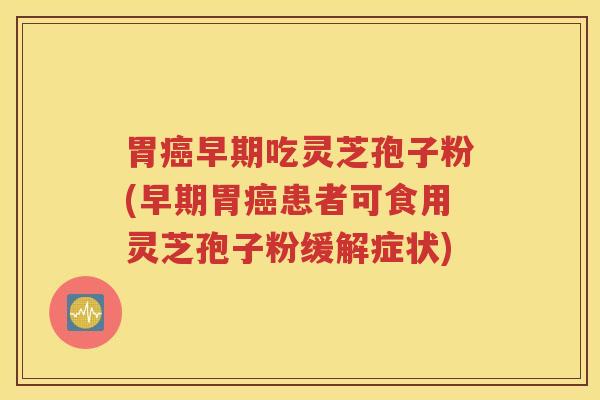 胃癌早期吃灵芝孢子粉(早期胃癌患者可食用灵芝孢子粉缓解症状)