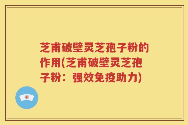 芝甫破壁灵芝孢子粉的作用(芝甫破壁灵芝孢子粉：强效免疫助力)