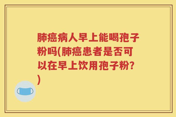 肺癌病人早上能喝孢子粉吗(肺癌患者是否可以在早上饮用孢子粉？)
