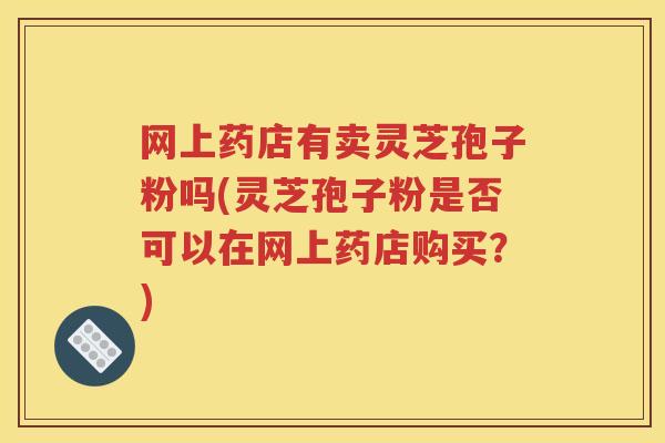 网上药店有卖灵芝孢子粉吗(灵芝孢子粉是否可以在网上药店购买？)