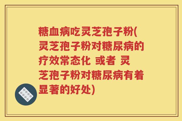 糖血病吃灵芝孢子粉(灵芝孢子粉对糖尿病的疗效常态化 或者 灵芝孢子粉对糖尿病有着显著的好处)