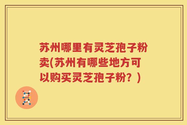 苏州哪里有灵芝孢子粉卖(苏州有哪些地方可以购买灵芝孢子粉？)