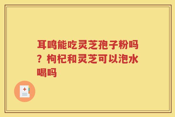 耳鸣能吃灵芝孢子粉吗？枸杞和灵芝可以泡水喝吗