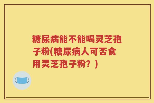 糖尿病能不能喝灵芝孢子粉(糖尿病人可否食用灵芝孢子粉？)