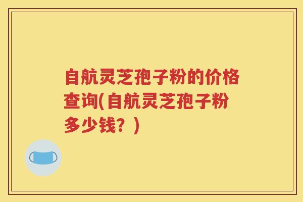 自航灵芝孢子粉的价格查询(自航灵芝孢子粉多少钱？)