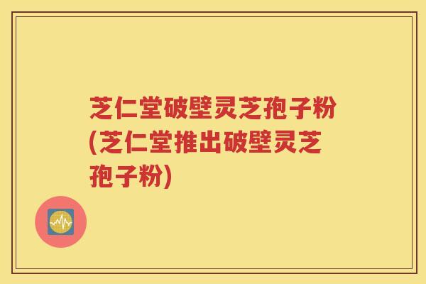 芝仁堂破壁灵芝孢子粉(芝仁堂推出破壁灵芝孢子粉)