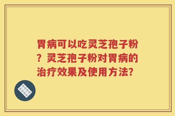 胃病可以吃灵芝孢子粉？灵芝孢子粉对胃病的治疗效果及使用方法？