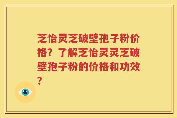 芝怡灵芝破壁孢子粉价格？了解芝怡灵灵芝破壁孢子粉的价格和功效？