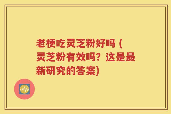 老梗吃灵芝粉好吗 (灵芝粉有效吗？这是最新研究的答案)