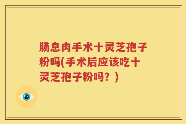 肠息肉手术十灵芝孢子粉吗(手术后应该吃十灵芝孢子粉吗？)
