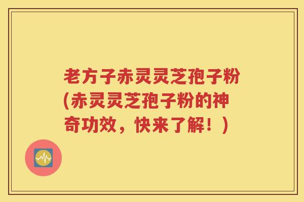 老方子赤灵灵芝孢子粉(赤灵灵芝孢子粉的神奇功效，快来了解！)