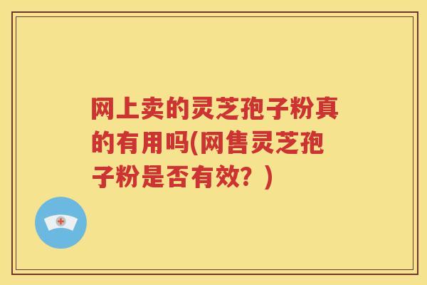 网上卖的灵芝孢子粉真的有用吗(网售灵芝孢子粉是否有效？)