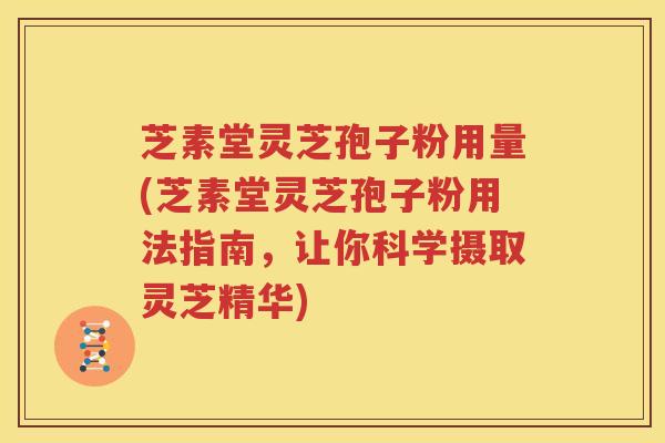 芝素堂灵芝孢子粉用量(芝素堂灵芝孢子粉用法指南，让你科学摄取灵芝精华)