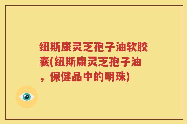 纽斯康灵芝孢子油软胶囊(纽斯康灵芝孢子油，保健品中的明珠)
