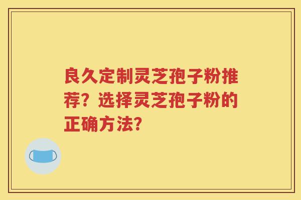 良久定制灵芝孢子粉推荐？选择灵芝孢子粉的正确方法？