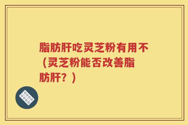 脂肪肝吃灵芝粉有用不 (灵芝粉能否改善脂肪肝？)