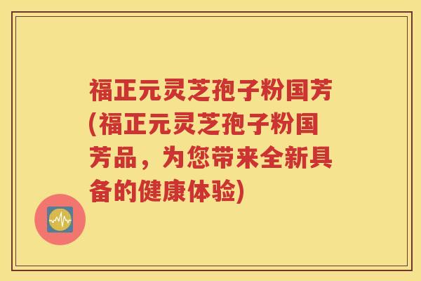 福正元灵芝孢子粉国芳(福正元灵芝孢子粉国芳品，为您带来全新具备的健康体验)