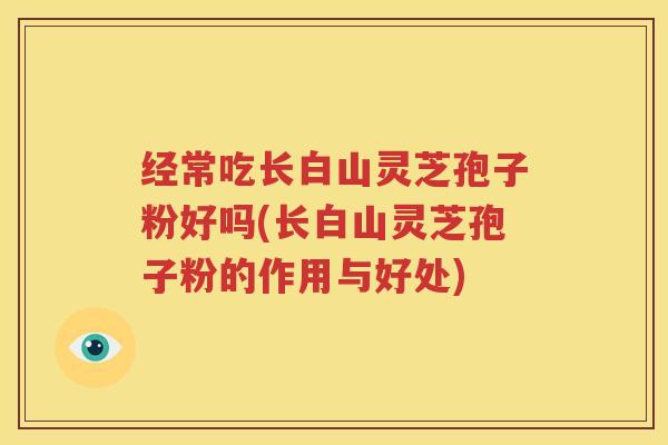 经常吃长白山灵芝孢子粉好吗(长白山灵芝孢子粉的作用与好处)