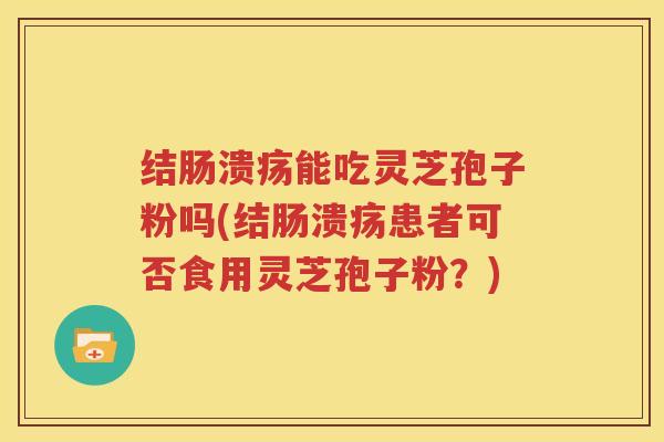 结肠溃疡能吃灵芝孢子粉吗(结肠溃疡患者可否食用灵芝孢子粉？)