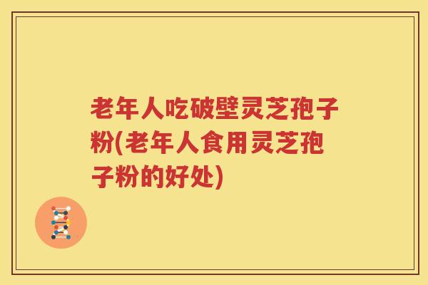 老年人吃破壁灵芝孢子粉(老年人食用灵芝孢子粉的好处)