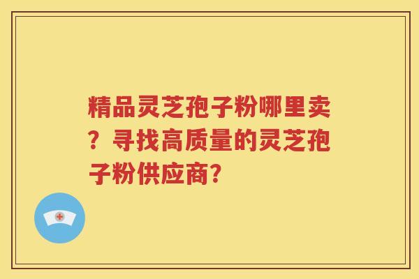 精品灵芝孢子粉哪里卖？寻找高质量的灵芝孢子粉供应商？